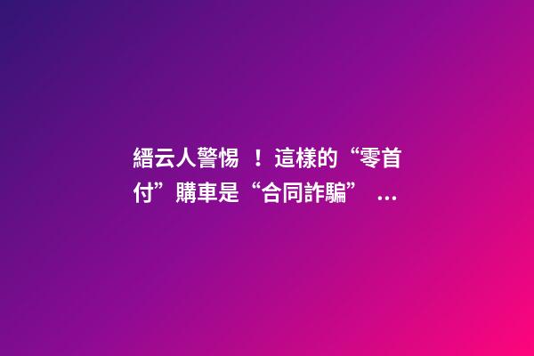 縉云人警惕！這樣的“零首付”購車是“合同詐騙”！